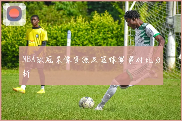 NBA欧冠录像资源及篮球赛事对比分析