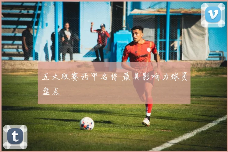 五大联赛西甲名将 最具影响力球员盘点