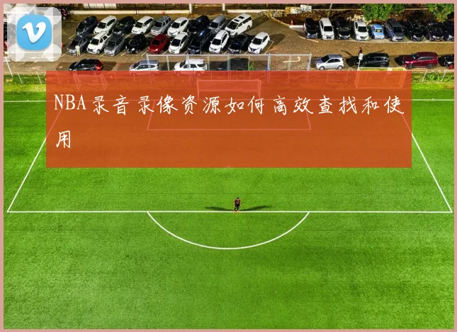 NBA录音录像资源如何高效查找和使用